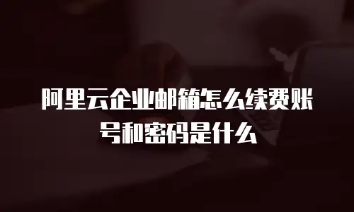 阿里云企业邮箱怎么续费账号和密码是什么