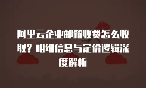 阿里云企业邮箱收费怎么收取?明细信息与定价逻辑深度解析
