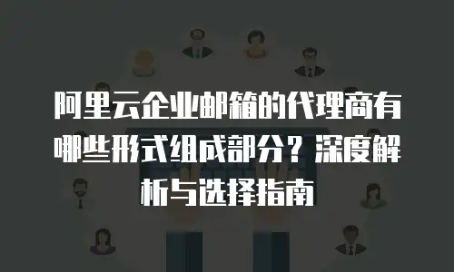阿里云企业邮箱的代理商有哪些形式组成部分?深度解析与选择指南