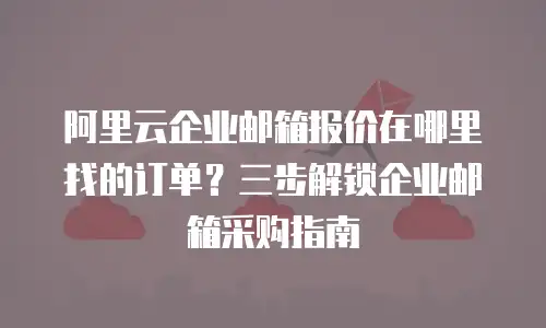 阿里云企业邮箱报价在哪里找的订单？三步解锁企业邮箱采购指南