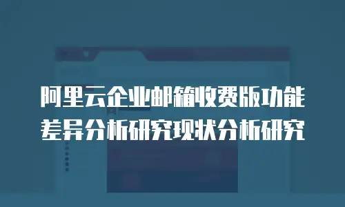 阿里云企业邮箱收费版功能差异分析研究现状分析研究