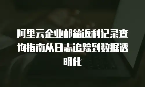 阿里云企业邮箱返利记录查询指南从日志追踪到数据透明化  