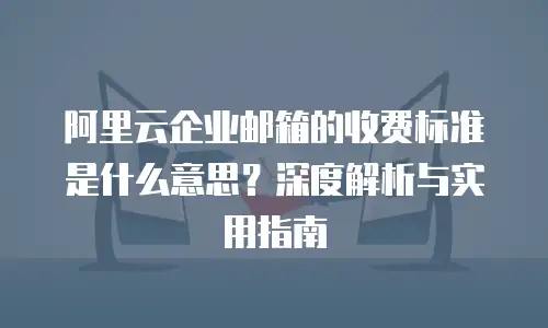 阿里云企业邮箱的收费标准是什么意思？深度解析与实用指南
