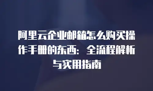 阿里云企业邮箱怎么购买操作手册的东西：全流程解析与实用指南
