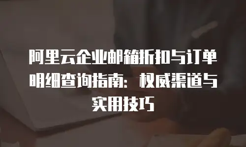 阿里云企业邮箱折扣与订单明细查询指南:权威渠道与实用技巧