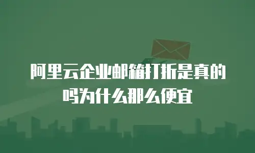 阿里云企业邮箱打折是真的吗为什么那么便宜