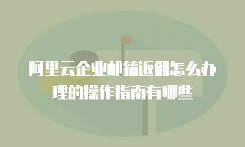 阿里云企业邮箱返佣怎么办理的操作指南有哪些
