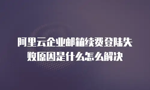阿里云企业邮箱续费登陆失败原因是什么怎么解决