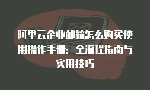 阿里云企业邮箱怎么购买使用操作手册:全流程指南与实用技巧