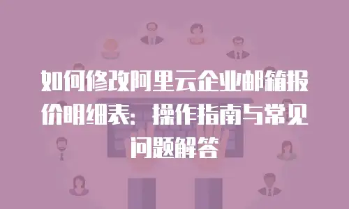 如何修改阿里云企业邮箱报价明细表：操作指南与常见问题解答