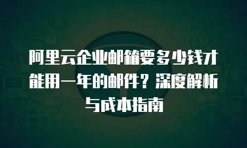 阿里云企业邮箱要多少钱才能用一年的邮件？深度解析与成本指南