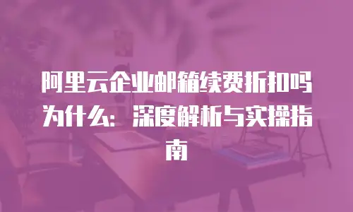 阿里云企业邮箱续费折扣吗为什么：深度解析与实操指南