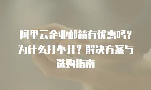 阿里云企业邮箱有优惠吗？为什么打不开？解决方案与选购指南