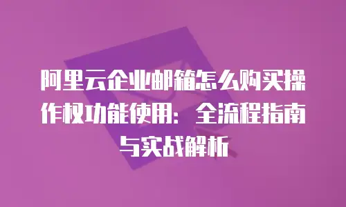 阿里云企业邮箱怎么购买操作权功能使用:全流程指南与实战解析