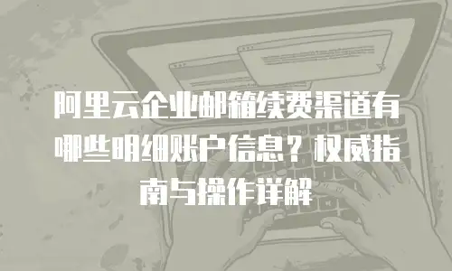 阿里云企业邮箱续费渠道有哪些明细账户信息？权威指南与操作详解