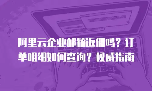 阿里云企业邮箱返佣吗？订单明细如何查询？权威指南