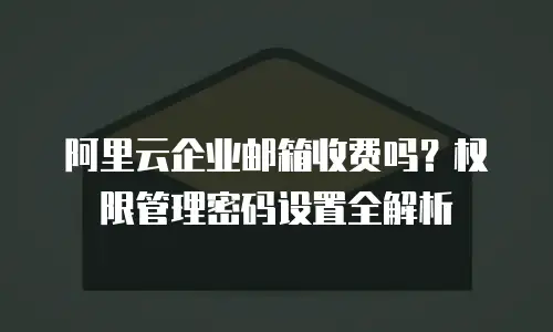 阿里云企业邮箱收费吗？权限管理密码设置全解析