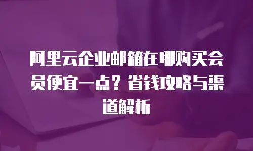 阿里云企业邮箱在哪购买会员便宜一点?省钱攻略与渠道解析