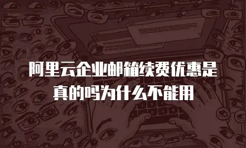 阿里云企业邮箱续费优惠是真的吗为什么不能用