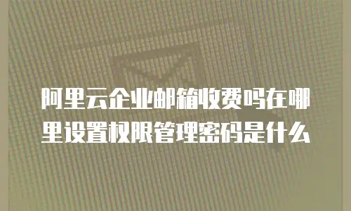 阿里云企业邮箱收费吗在哪里设置权限管理密码是什么