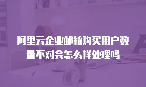 阿里云企业邮箱购买用户数量不对会怎么样处理吗