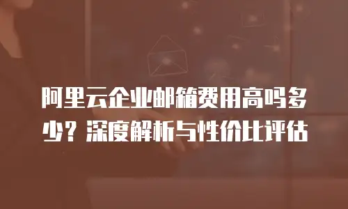阿里云企业邮箱费用高吗多少?深度解析与性价比评估