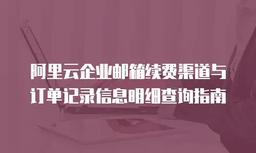 阿里云企业邮箱续费渠道与订单记录信息明细查询指南