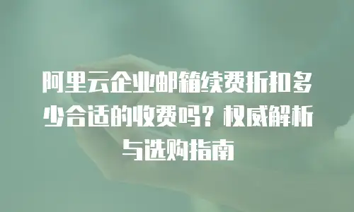 阿里云企业邮箱续费折扣多少合适的收费吗？权威解析与选购指南