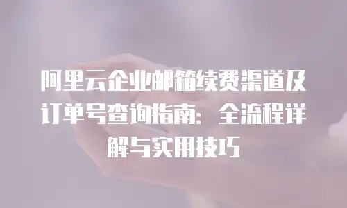 阿里云企业邮箱续费渠道及订单号查询指南：全流程详解与实用技巧
