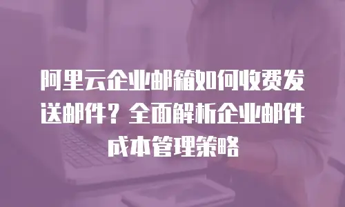 阿里云企业邮箱如何收费发送邮件?全面解析企业邮件成本管理策略