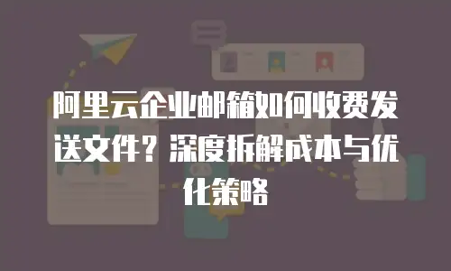 阿里云企业邮箱如何收费发送文件？深度拆解成本与优化策略  