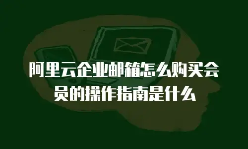 阿里云企业邮箱怎么购买会员的操作指南是什么