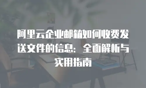 阿里云企业邮箱如何收费发送文件的信息：全面解析与实用指南