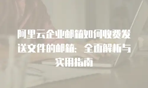 阿里云企业邮箱如何收费发送文件的邮箱：全面解析与实用指南