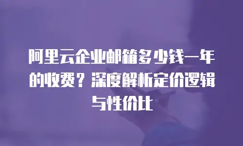 阿里云企业邮箱多少钱一年的收费?深度解析定价逻辑与性价比