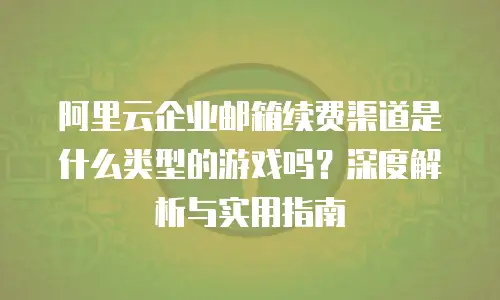 阿里云企业邮箱续费渠道是什么类型的游戏吗?深度解析与实用指南