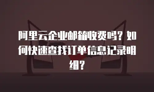 阿里云企业邮箱收费吗？如何快速查找订单信息记录明细？
