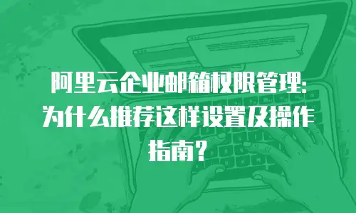 阿里云企业邮箱权限管理:为什么推荐这样设置及操作指南?