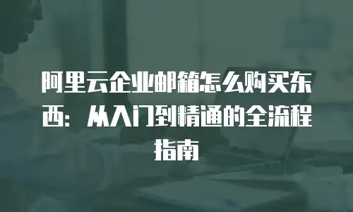 阿里云企业邮箱怎么购买东西：从入门到精通的全流程指南
