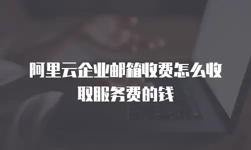 阿里云企业邮箱收费怎么收取服务费的钱