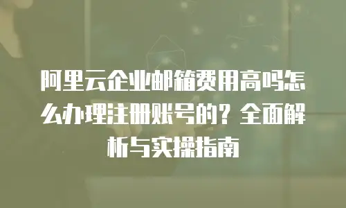 阿里云企业邮箱费用高吗怎么办理注册账号的？全面解析与实操指南