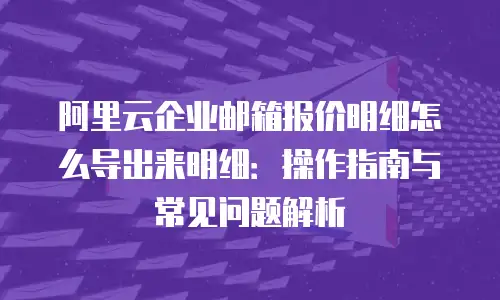 阿里云企业邮箱报价明细怎么导出来明细：操作指南与常见问题解析