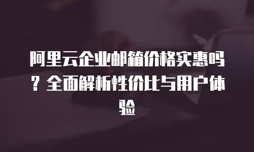 阿里云企业邮箱价格实惠吗？全面解析性价比与用户体验
