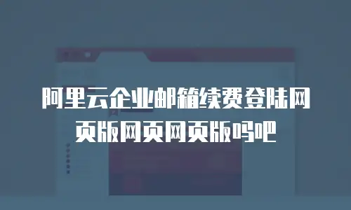 阿里云企业邮箱续费登陆网页版网页网页版吗吧