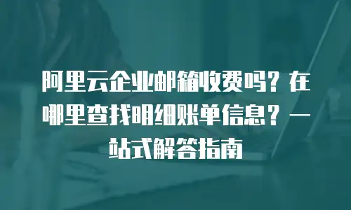 阿里云企业邮箱收费吗？在哪里查找明细账单信息？一站式解答指南