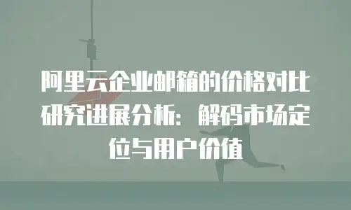阿里云企业邮箱的价格对比研究进展分析:解码市场定位与用户价值
