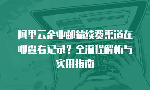 阿里云企业邮箱续费渠道在哪查看记录？全流程解析与实用指南