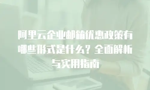 阿里云企业邮箱优惠政策有哪些形式是什么？全面解析与实用指南