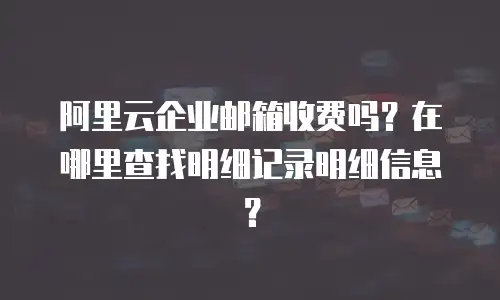 阿里云企业邮箱收费吗？在哪里查找明细记录明细信息？