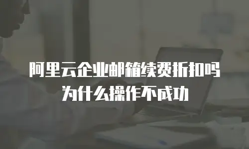 阿里云企业邮箱续费折扣吗为什么操作不成功